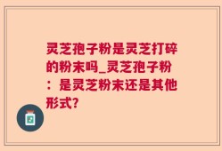 灵芝孢子粉是灵芝打碎的粉末吗_灵芝孢子粉：是灵芝粉末还是其他形式？