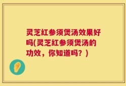 灵芝红参须煲汤效果好吗(灵芝红参须煲汤的功效，你知道吗？)