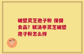 破壁灵芝孢子粉 保健食品？赋汤亭灵芝破壁孢子粉怎么样