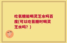 吃氨糖能喝灵芝水吗百度(可以吃氨糖时喝灵芝水吗？)
