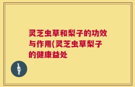 灵芝虫草和梨子的功效与作用(灵芝虫草梨子的健康益处