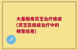 大量服用灵芝治疗癌症(灵芝在癌症治疗中的频繁应用)