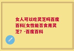 女人可以吃灵芝吗百度百科(女性能否食用灵芝？-百度百科
