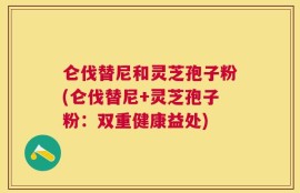 仑伐替尼和灵芝孢子粉(仑伐替尼+灵芝孢子粉：双重健康益处)
