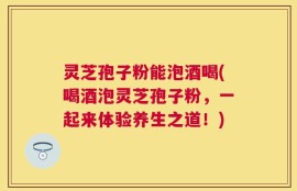 灵芝孢子粉能泡酒喝(喝酒泡灵芝孢子粉，一起来体验养生之道！)