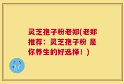 灵芝孢子粉老郑(老郑推荐：灵芝孢子粉 是你养生的好选择！)