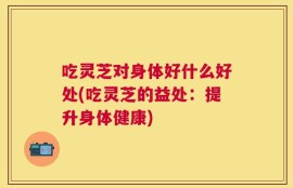 吃灵芝对身体好什么好处(吃灵芝的益处：提升身体健康)