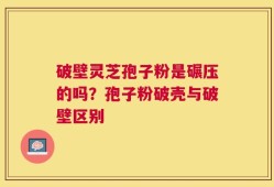 破壁灵芝孢子粉是碾压的吗？孢子粉破壳与破壁区别