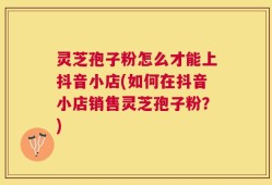 灵芝孢子粉怎么才能上抖音小店(如何在抖音小店销售灵芝孢子粉？)