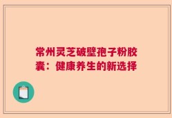 常州灵芝破壁孢子粉胶囊：健康养生的新选择