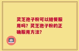 灵芝孢子粉可以随餐服用吗？灵芝孢子粉的正确服用方法？