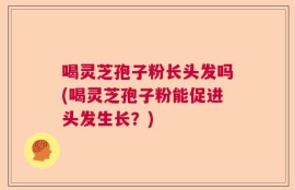 喝灵芝孢子粉长头发吗(喝灵芝孢子粉能促进头发生长？)