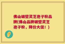 佛山破壁灵芝孢子粉品牌(佛山品牌破壁灵芝孢子粉，降价大促！)