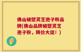 佛山破壁灵芝孢子粉品牌(佛山品牌破壁灵芝孢子粉，降价大促！)