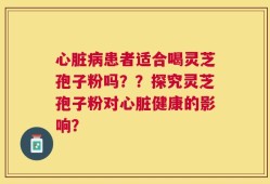 心脏病患者适合喝灵芝孢子粉吗？？探究灵芝孢子粉对心脏健康的影响？