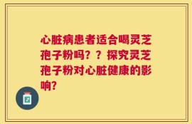 心脏病患者适合喝灵芝孢子粉吗？？探究灵芝孢子粉对心脏健康的影响？