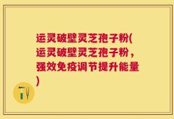 运灵破壁灵芝孢子粉(运灵破壁灵芝孢子粉，强效免疫调节提升能量)