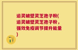 运灵破壁灵芝孢子粉(运灵破壁灵芝孢子粉，强效免疫调节提升能量)