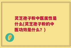 灵芝孢子粉中医属性是什么(灵芝孢子粉的中医功效是什么？)