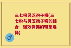 三七粉灵芝孢子粉(三七粉与灵芝孢子粉的结合：强效保健的理想选择)
