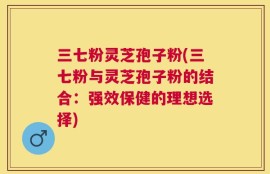 三七粉灵芝孢子粉(三七粉与灵芝孢子粉的结合：强效保健的理想选择)