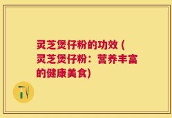 灵芝煲仔粉的功效 (灵芝煲仔粉：营养丰富的健康美食)