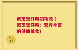 灵芝煲仔粉的功效 (灵芝煲仔粉：营养丰富的健康美食)