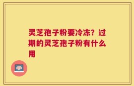灵芝孢子粉要冷冻？过期的灵芝孢子粉有什么用