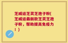 芝威运芝灵芝孢子粉(芝威运最新款芝灵芝孢子粉，帮助提高免疫力！)