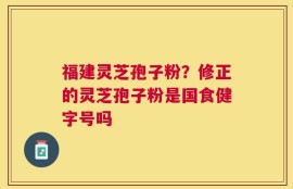 福建灵芝孢子粉？修正的灵芝孢子粉是国食健字号吗