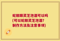 蛇胆跟灵芝泡酒可以吗(可以蛇胆灵芝泡酒？制作方法及注意事项)