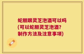 蛇胆跟灵芝泡酒可以吗(可以蛇胆灵芝泡酒？制作方法及注意事项)