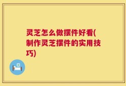 灵芝怎么做摆件好看(制作灵芝摆件的实用技巧)
