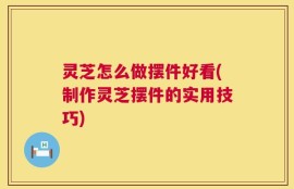 灵芝怎么做摆件好看(制作灵芝摆件的实用技巧)