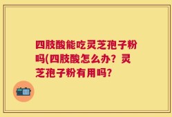 四肢酸能吃灵芝孢子粉吗(四肢酸怎么办？灵芝孢子粉有用吗？