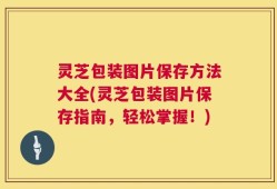 灵芝包装图片保存方法大全(灵芝包装图片保存指南，轻松掌握！)