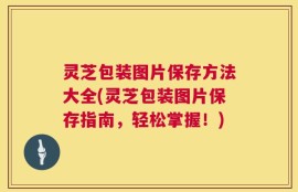 灵芝包装图片保存方法大全(灵芝包装图片保存指南，轻松掌握！)