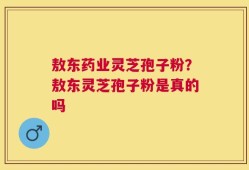 敖东药业灵芝孢子粉？敖东灵芝孢子粉是真的吗