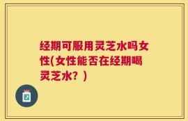 经期可服用灵芝水吗女性(女性能否在经期喝灵芝水？)