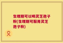 生理期可以喝灵芝孢子粉(生理期可服用灵芝孢子粉)