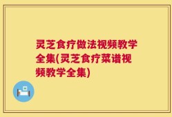 灵芝食疗做法视频教学全集(灵芝食疗菜谱视频教学全集)