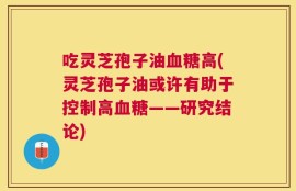 吃灵芝孢子油血糖高(灵芝孢子油或许有助于控制高血糖——研究结论)