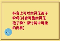 抖音上可以卖灵芝孢子粉吗(抖音可售卖灵芝孢子粉？探讨其中可能的商机)