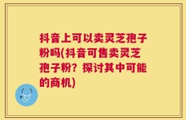 抖音上可以卖灵芝孢子粉吗(抖音可售卖灵芝孢子粉？探讨其中可能的商机)
