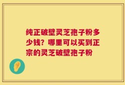 纯正破壁灵芝孢子粉多少钱？哪里可以买到正宗的灵芝破壁孢子粉
