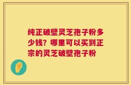 纯正破壁灵芝孢子粉多少钱？哪里可以买到正宗的灵芝破壁孢子粉