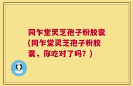 同乍堂灵芝孢子粉胶囊(同乍堂灵芝孢子粉胶囊，你吃对了吗？)