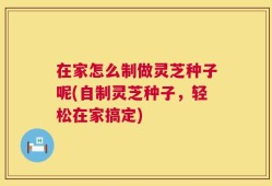 在家怎么制做灵芝种子呢(自制灵芝种子，轻松在家搞定)