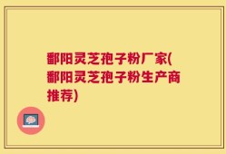 鄱阳灵芝孢子粉厂家(鄱阳灵芝孢子粉生产商推荐)