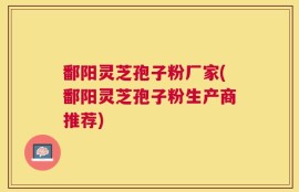 鄱阳灵芝孢子粉厂家(鄱阳灵芝孢子粉生产商推荐)